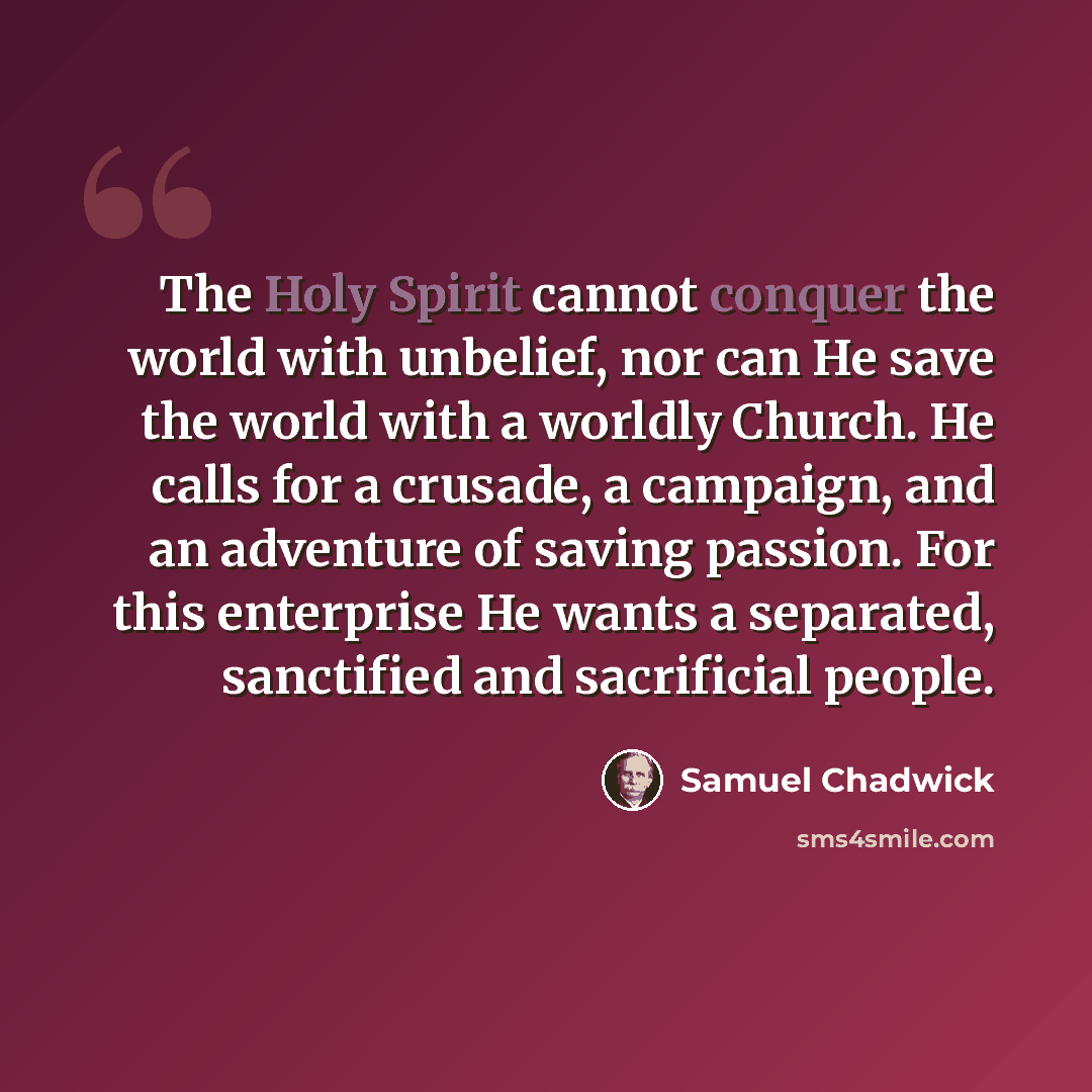 “The Holy Spirit cannot conquer the world with unbelief, nor can He save the world with a worldly Church. He calls for a crusade, a campaign, and an adventure of saving passion. For this enterprise He wants a separated, sanctified and sacrificial people.” quote by Samuel Chadwick