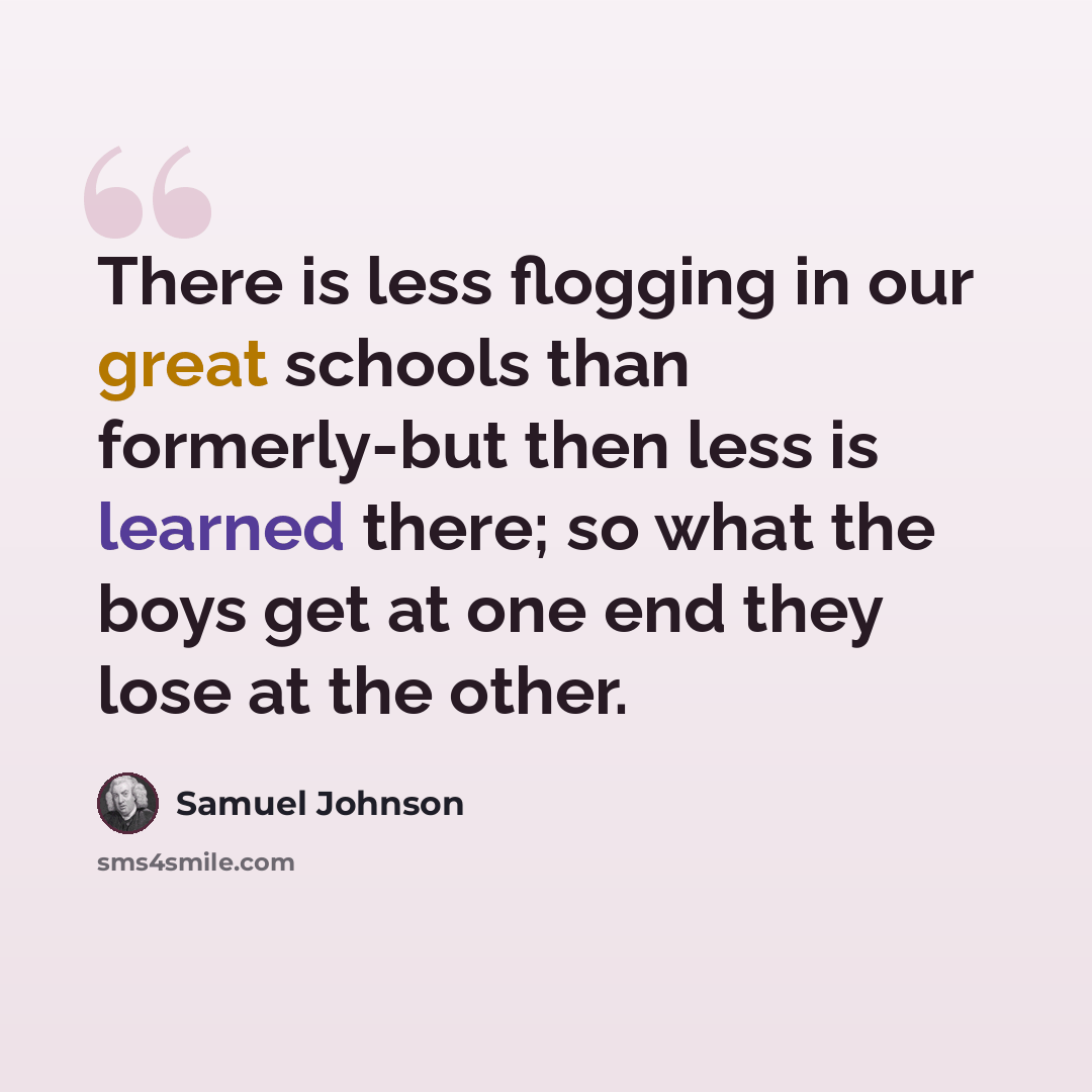 “There is less flogging in our great schools than formerly-but then less is learned there; so what the boys get at one end they lose at the other.” quote by Samuel Johnson