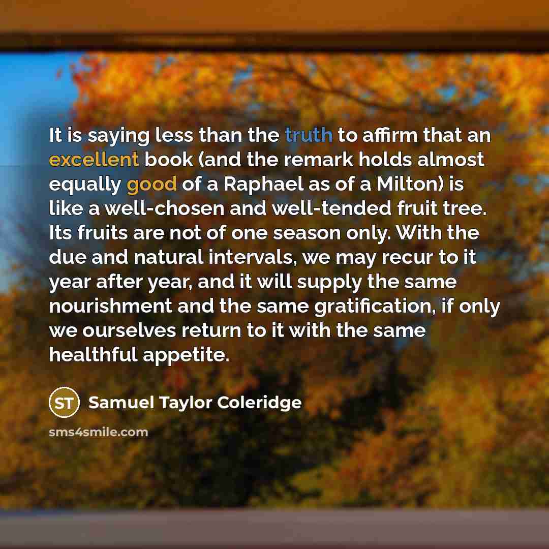 “It is saying less than the truth to affirm that an excellent book (and the remark holds almost equally good of a Raphael as of a Milton) is like a well-chosen and well-tended fruit tree. Its fruits are not of one season only. With the due and natural intervals, we may recur to it year after year…” quote by Samuel Taylor Coleridge