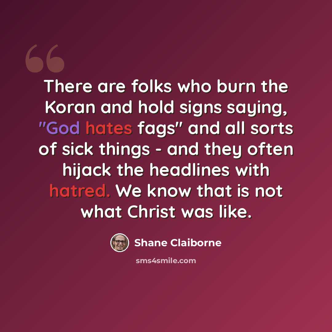 “There are folks who burn the Koran and hold signs saying, "God hates fags" and all sorts of sick things - and they often hijack the headlines with hatred. We know that is not what Christ was like.” quote by Shane Claiborne