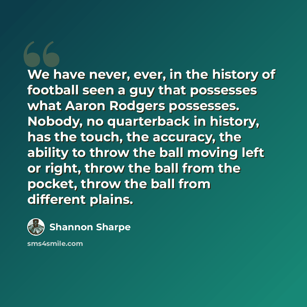 “We have never, ever, in the history of football seen a guy that possesses what Aaron Rodgers possesses. Nobody, no quarterback in history, has the touch, the accuracy, the ability to throw the ball moving left or right, throw the ball from the pocket, throw the ball from different plains.” quote by Shannon Sharpe