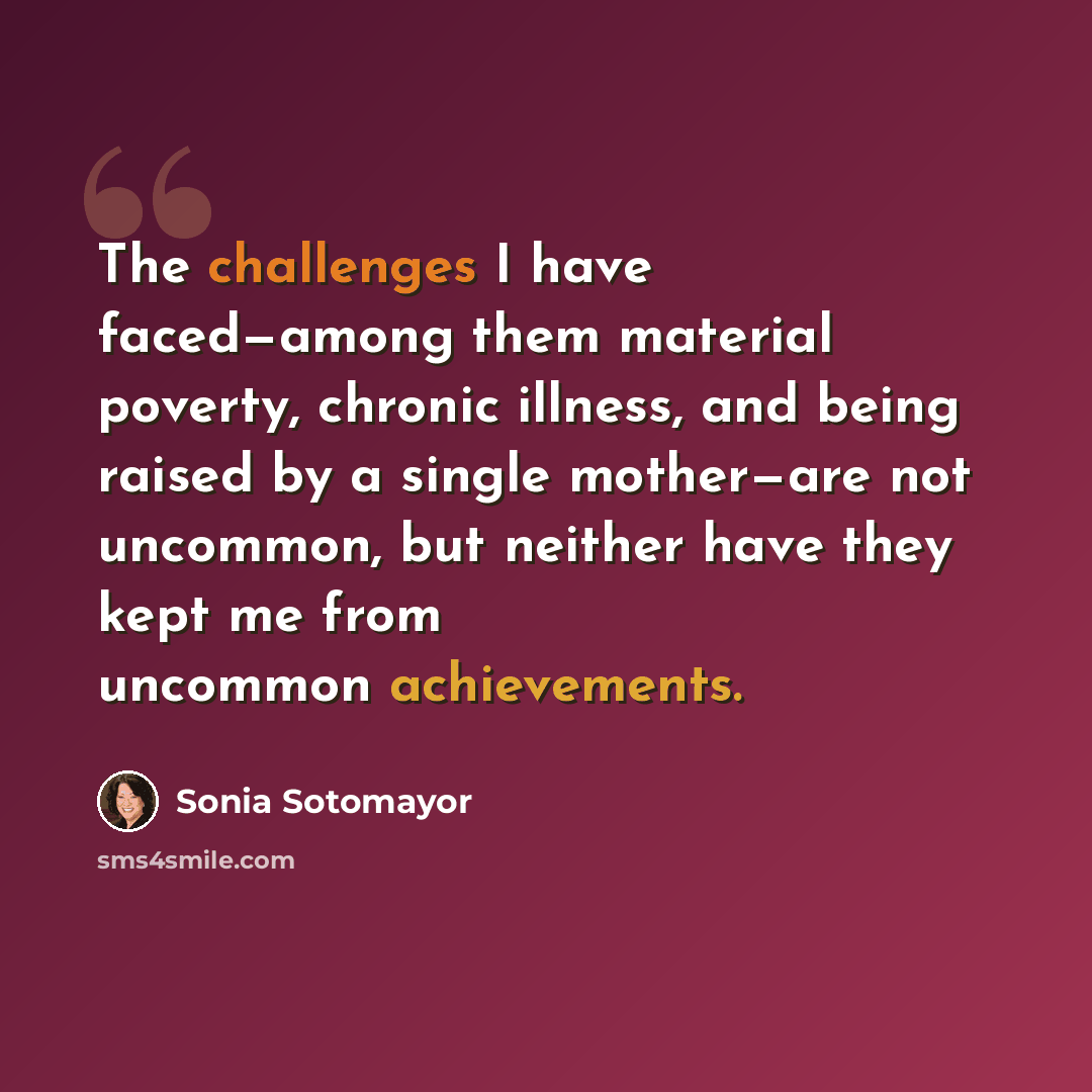 “The challenges I have faced—among them material poverty, chronic illness, and being raised by a single mother—are not uncommon, but neither have they kept me from uncommon achievements.” quote by Sonia Sotomayor