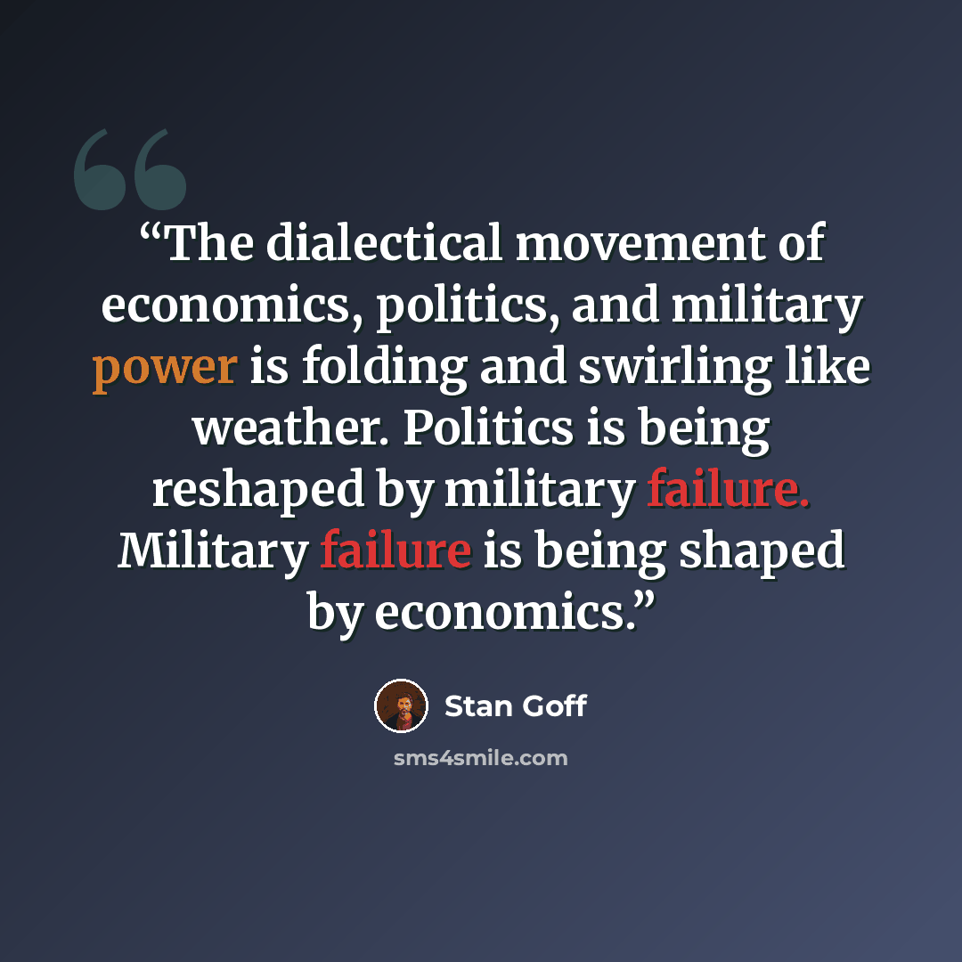 “The dialectical movement of economics, politics, and military power is folding and swirling like weather. Politics is being reshaped by military failure. Military failure is being shaped by economics.” quote by Stan Goff