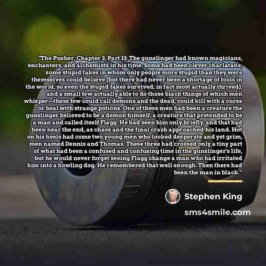 “The Pusher, Chapter 3, Part 13: The gunslinger had known magicians, enchanters, and alchemists in his time. Some had been clever charlatans, some stupid fakes in whom only people more stupid than they were themselves could believe (but there had never been a shortage of fools in the world, so even…” quote by Stephen King