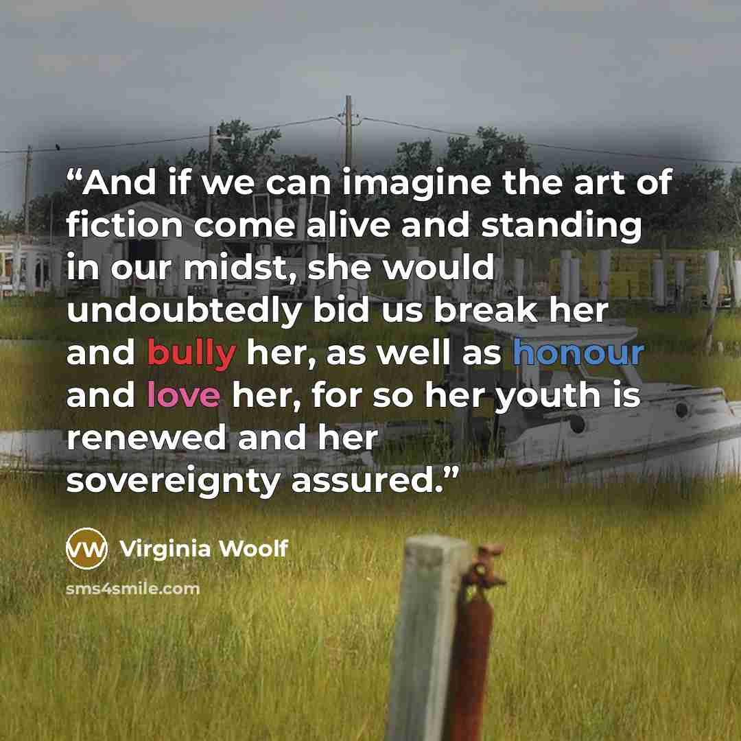 “And if we can imagine the art of fiction come alive and standing in our midst, she would undoubtedly bid us break her and bully her, as well as honour and love her, for so her youth is renewed and her sovereignty assured.” quote by Virginia Woolf