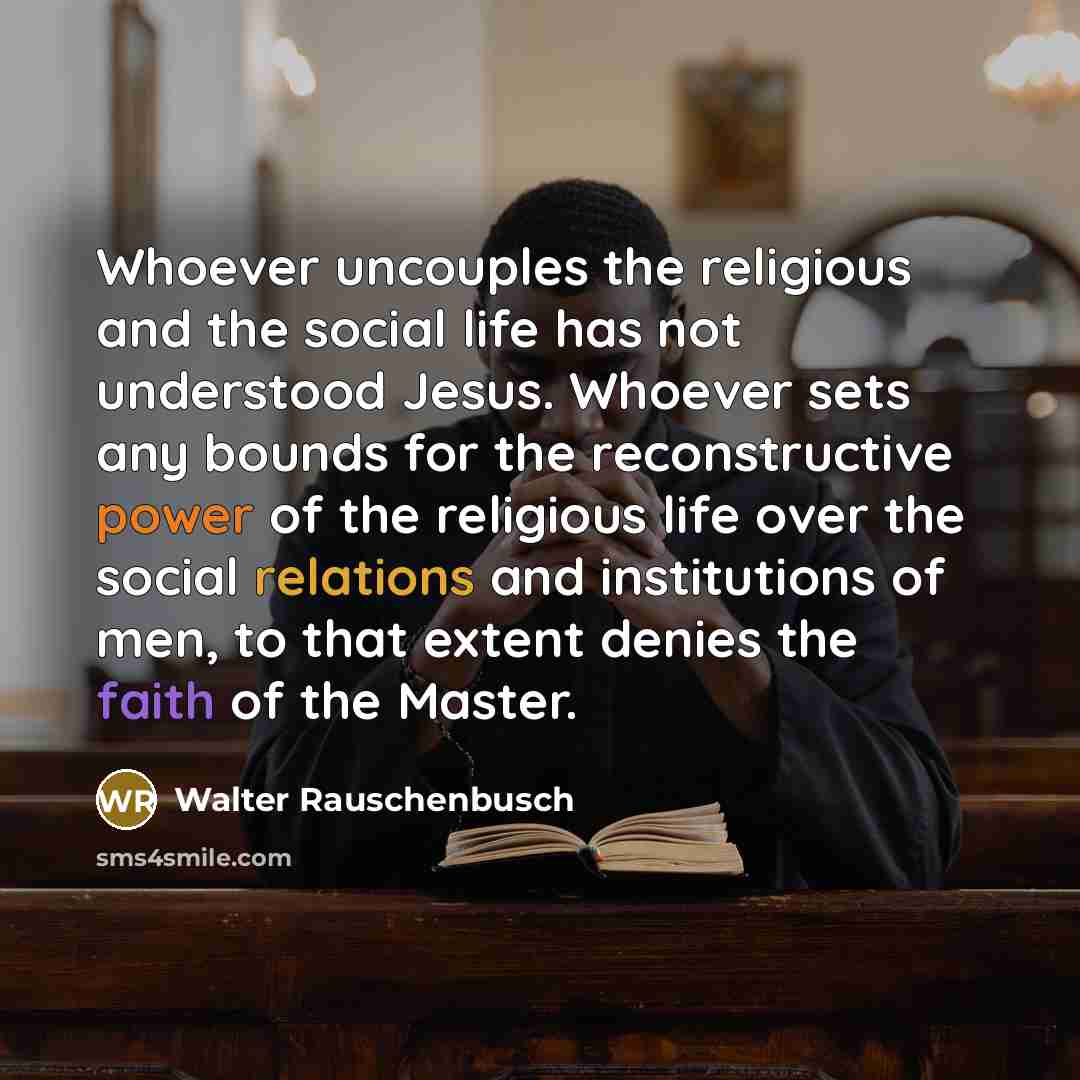 “Whoever uncouples the religious and the social life has not understood Jesus. Whoever sets any bounds for the reconstructive power of the religious life over the social relations and institutions of men, to that extent denies the faith of the Master.” quote by Walter Rauschenbusch
