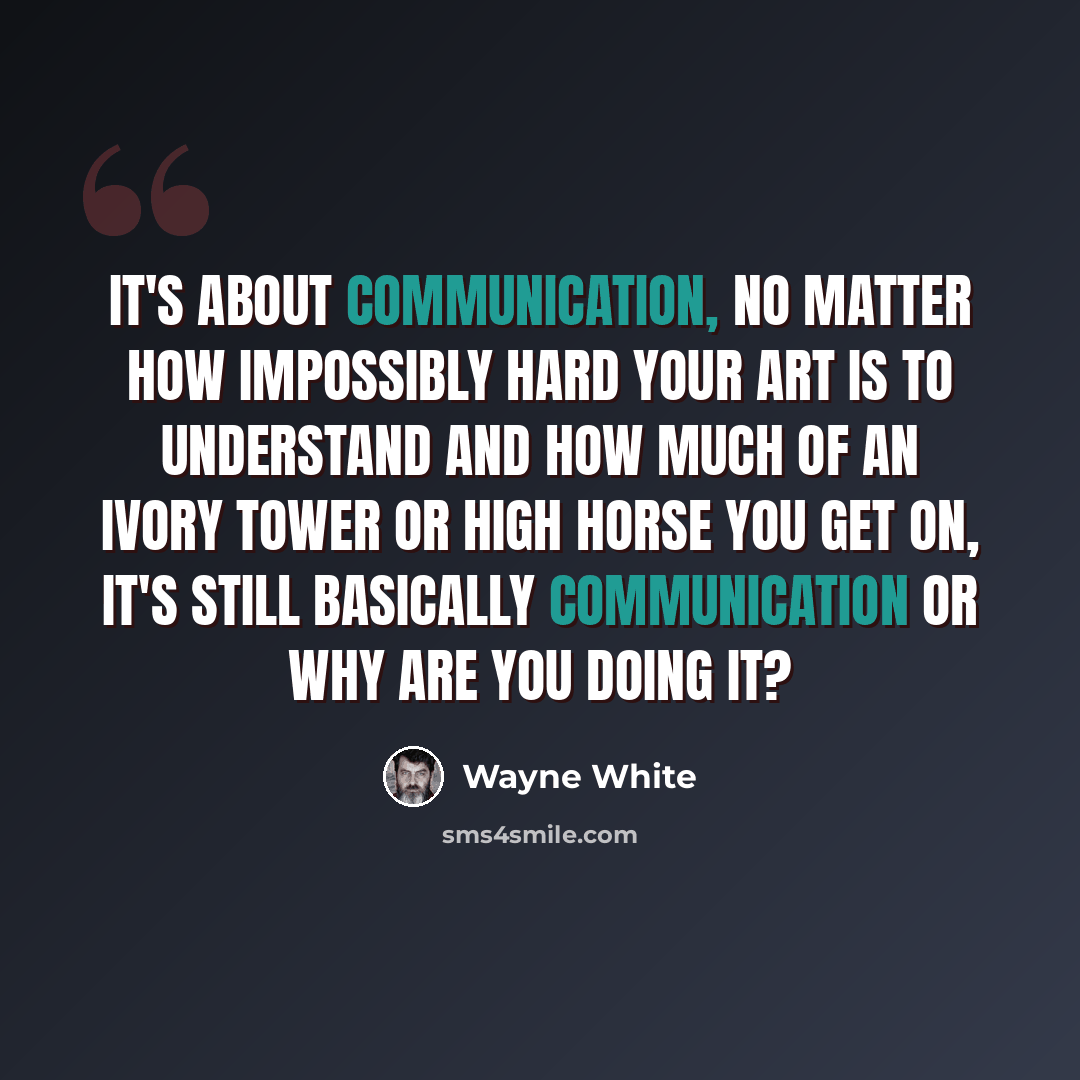 “It's about communication, no matter how impossibly hard your art is to understand and how much of an ivory tower or high horse you get on, it's still basically communication or why are you doing it?” quote by Wayne White