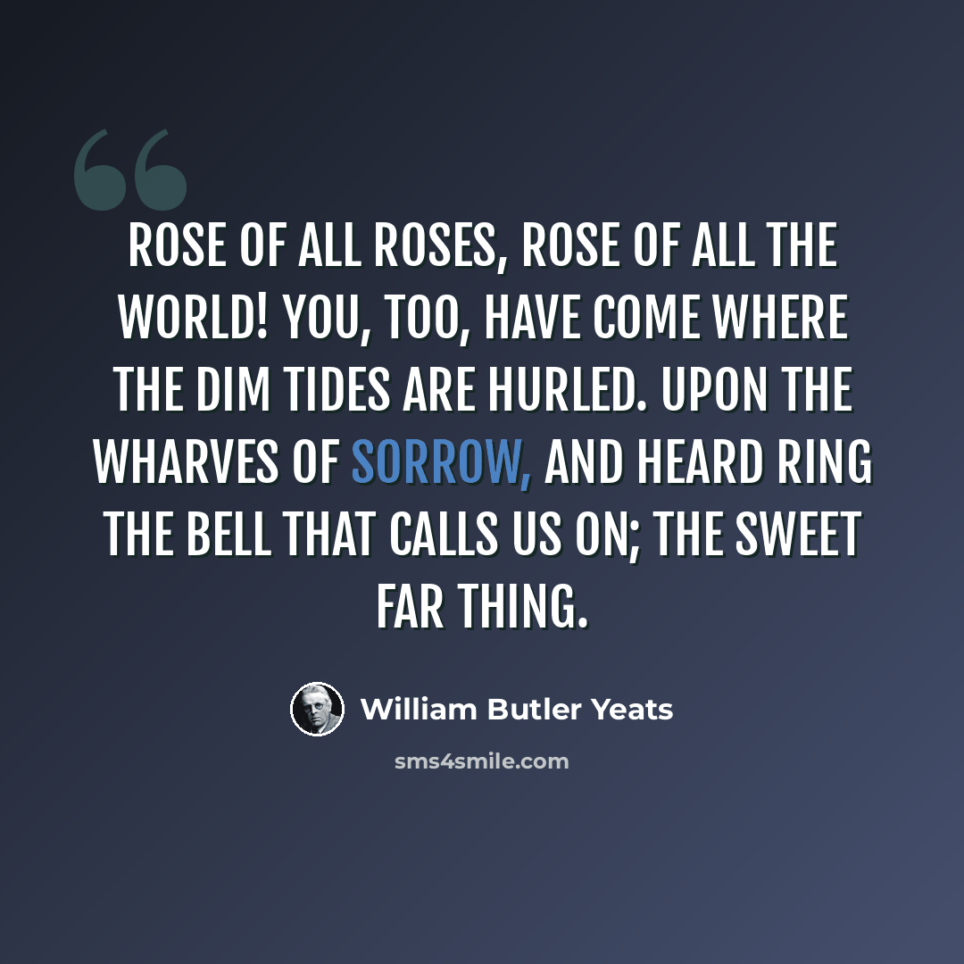 “Rose of all Roses, Rose of all the World! You, too, have come where the dim tides are hurled. Upon the wharves of sorrow, and heard ring The bell that calls us on; the sweet far thing.” quote by William Butler Yeats
