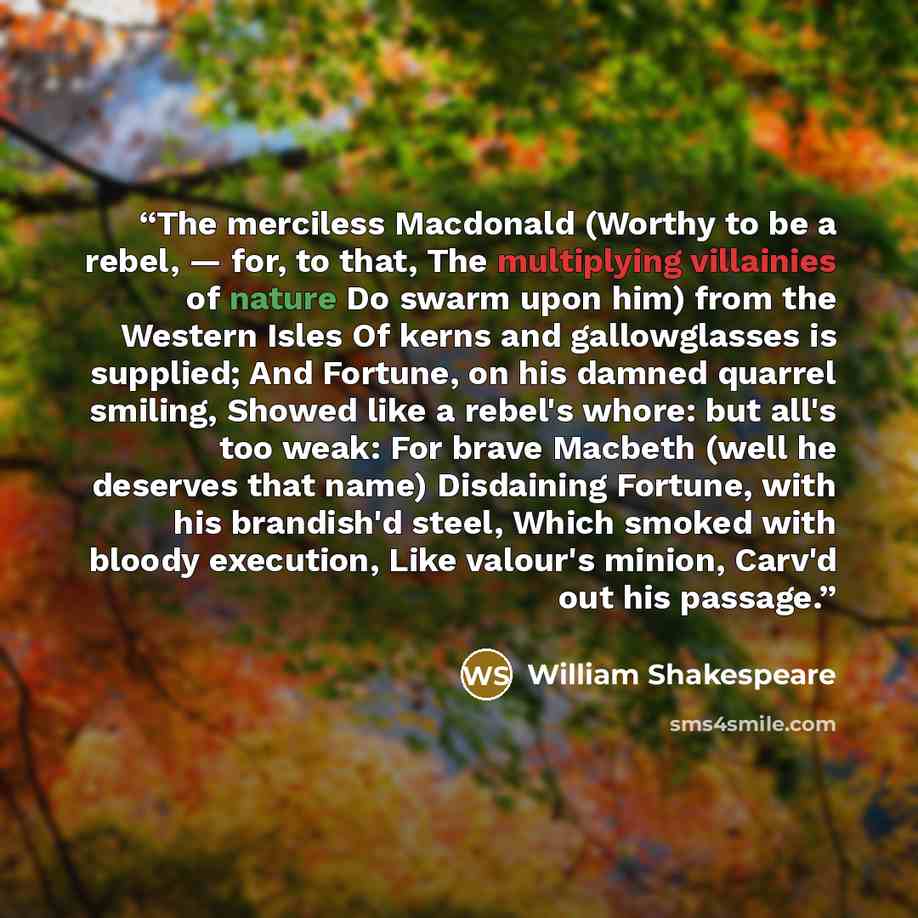 “The merciless Macdonald (Worthy to be a rebel, — for, to that, The multiplying villainies of nature Do swarm upon him) from the Western Isles Of kerns and gallowglasses is supplied; And Fortune, on his damned quarrel smiling, Showed like a rebel's whore: but all's too weak: For brave Macbeth (well…” quote by William Shakespeare