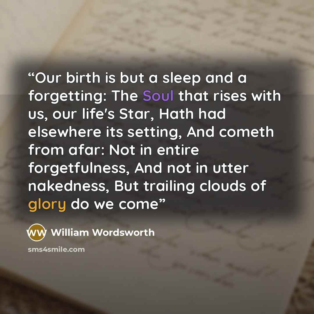 “Our birth is but a sleep and a forgetting: The Soul that rises with us, our life's Star, Hath had elsewhere its setting, And cometh from afar: Not in entire forgetfulness, And not in utter nakedness, But trailing clouds of glory do we come” quote by William Wordsworth