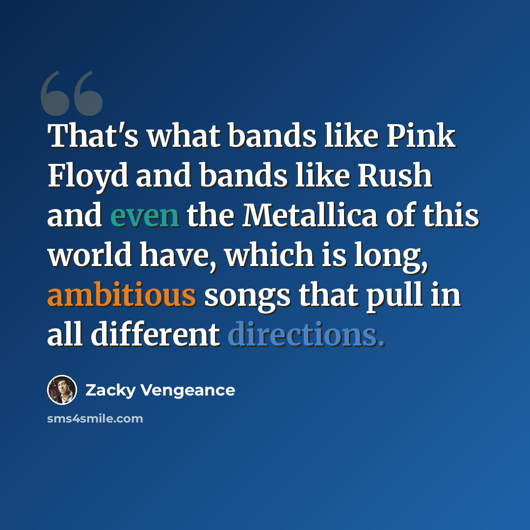 “That's what bands like Pink Floyd and bands like Rush and even the Metallica of this world have, which is long, ambitious songs that pull in all different directions.” quote by Zacky Vengeance