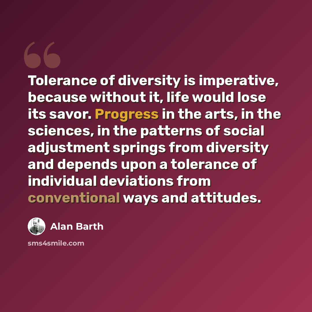 “Tolerance of diversity is imperative, because without it, life would lose its savor. Progress in the arts, in the sciences, in the patterns of social adjustment springs from diversity and depends upon a tolerance of individual deviations from conventional ways and attitudes.” quote by Alan Barth