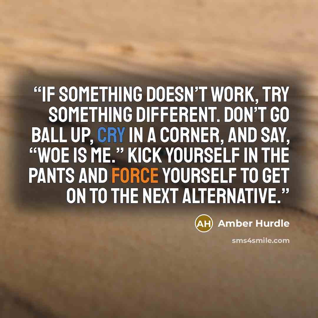 “If something doesn’t work, try something different. Don’t go ball up, cry in a corner, and say, “Woe is me.” Kick yourself in the pants and force yourself to get on to the next alternative.” quote by Amber Hurdle