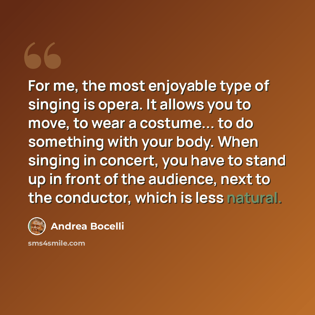 “For me, the most enjoyable type of singing is opera. It allows you to move, to wear a costume... to do something with your body. When singing in concert, you have to stand up in front of the audience, next to the conductor, which is less natural.” quote by Andrea Bocelli