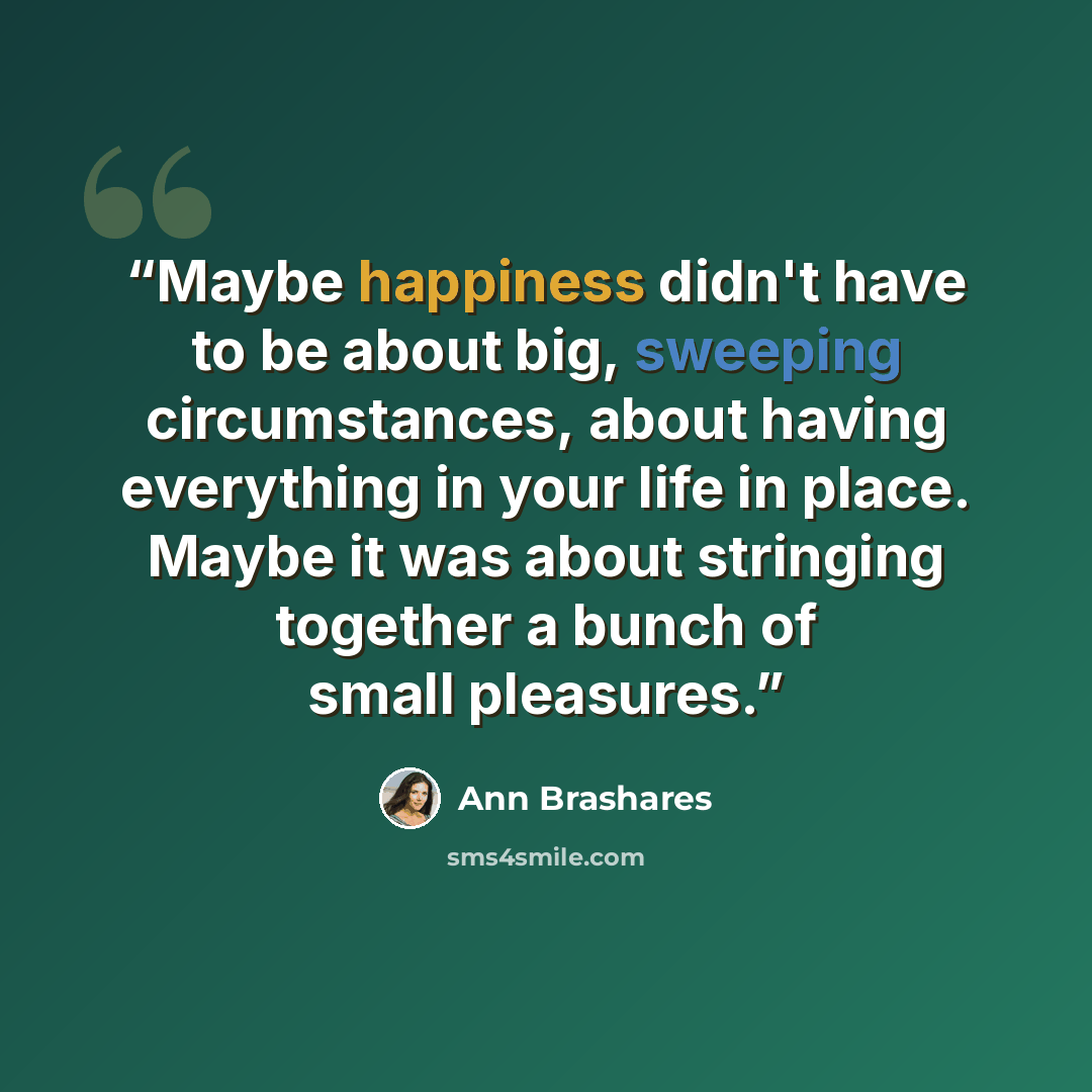 “Maybe happiness didn't have to be about big, sweeping circumstances, about having everything in your life in place. Maybe it was about stringing together a bunch of small pleasures.” quote by Ann Brashares