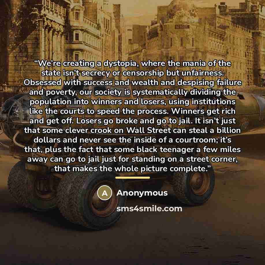 “We’re creating a dystopia, where the mania of the state isn’t secrecy or censorship but unfairness. Obsessed with success and wealth and despising failure and poverty, our society is systematically dividing the population into winners and losers, using institutions like the courts to speed the…” quote by Anonymous