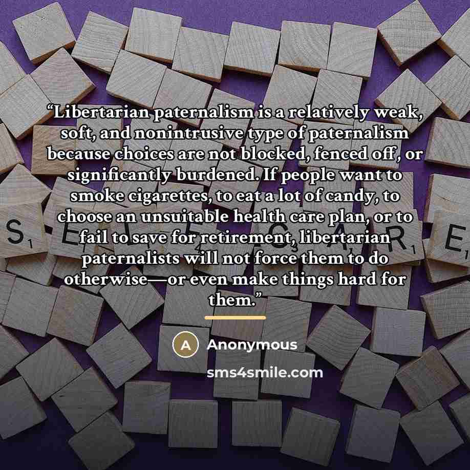 “Libertarian paternalism is a relatively weak, soft, and nonintrusive type of paternalism because choices are not blocked, fenced off, or significantly burdened. If people want to smoke cigarettes, to eat a lot of candy, to choose an unsuitable health care plan, or to fail to save for retirement…” quote by Anonymous