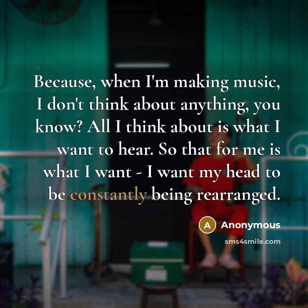 “Because, when I'm making music, I don't think about anything, you know? All I think about is what I want to hear. So that for me is what I want - I want my head to be constantly being rearranged.” quote by Anonymous