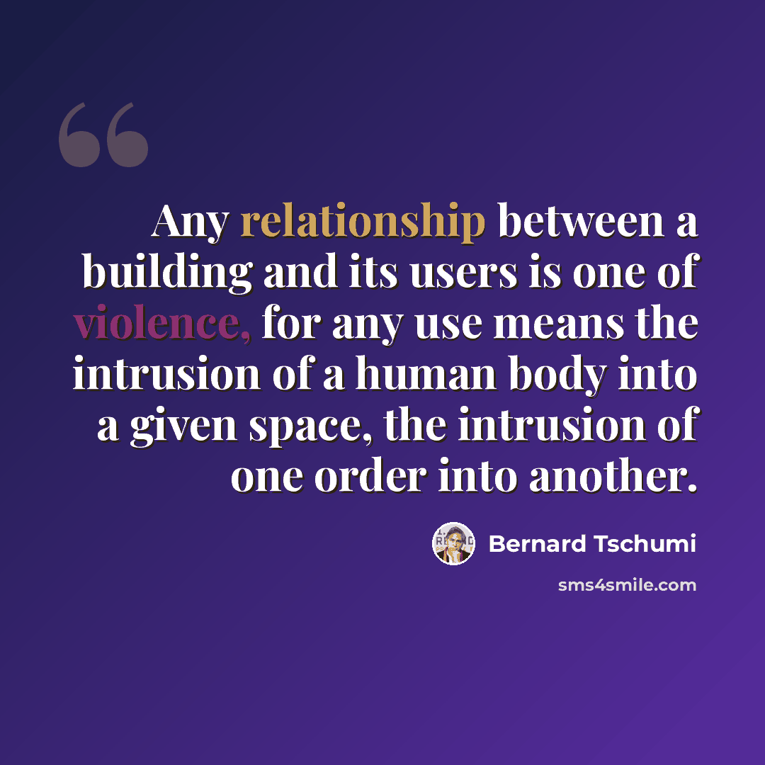 “Any relationship between a building and its users is one of violence, for any use means the intrusion of a human body into a given space, the intrusion of one order into another.” quote by Bernard Tschumi