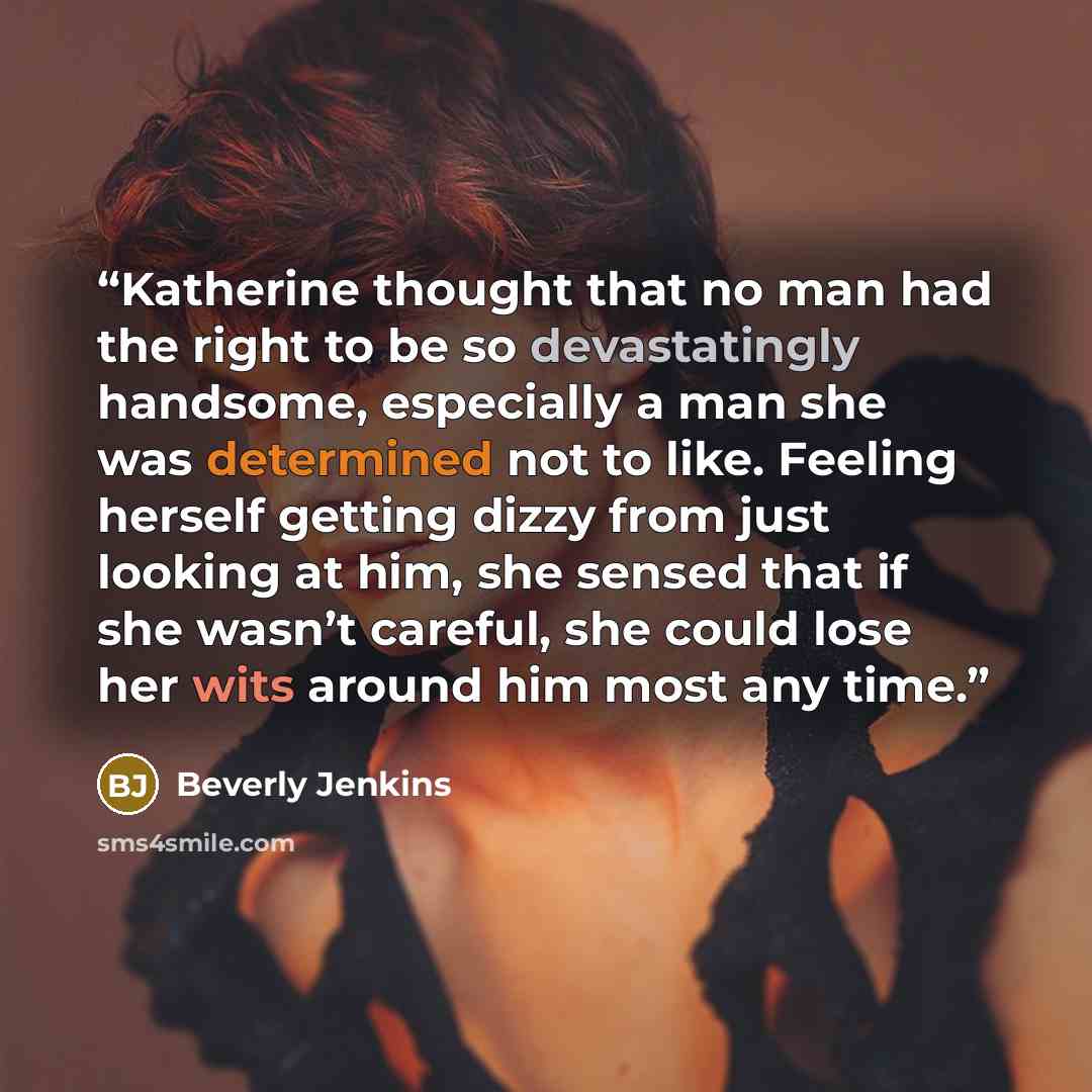 “Katherine thought that no man had the right to be so devastatingly handsome, especially a man she was determined not to like. Feeling herself getting dizzy from just looking at him, she sensed that if she wasn’t careful, she could lose her wits around him most any time.” quote by Beverly Jenkins