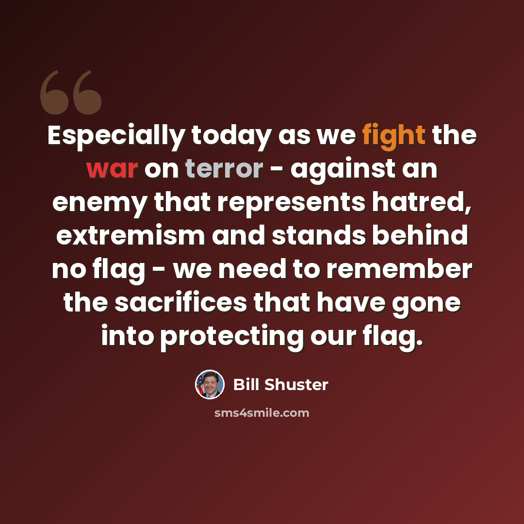 “Especially today as we fight the war on terror - against an enemy that represents hatred, extremism and stands behind no flag - we need to remember the sacrifices that have gone into protecting our flag.” quote by Bill Shuster