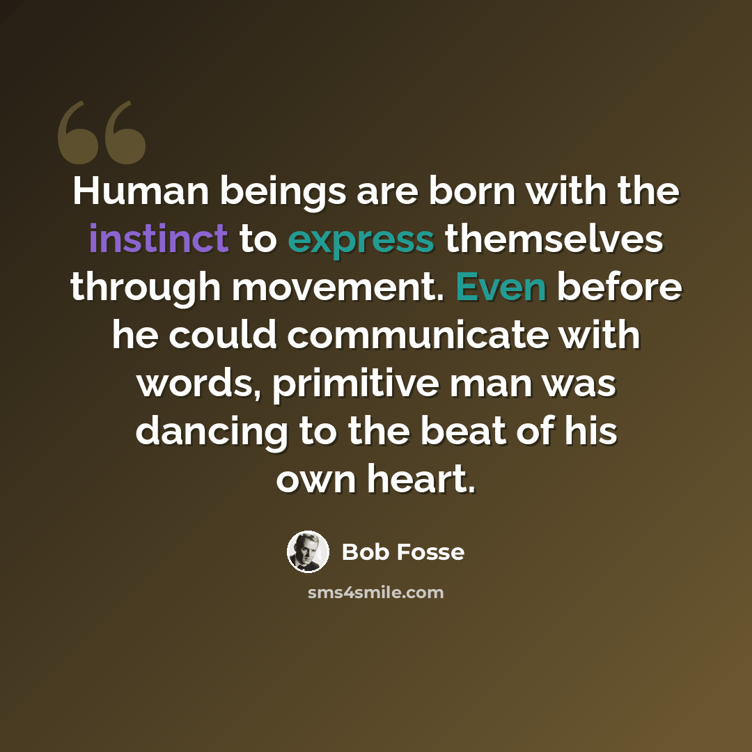 “Human beings are born with the instinct to express themselves through movement. Even before he could communicate with words, primitive man was dancing to the beat of his own heart.” quote by Bob Fosse