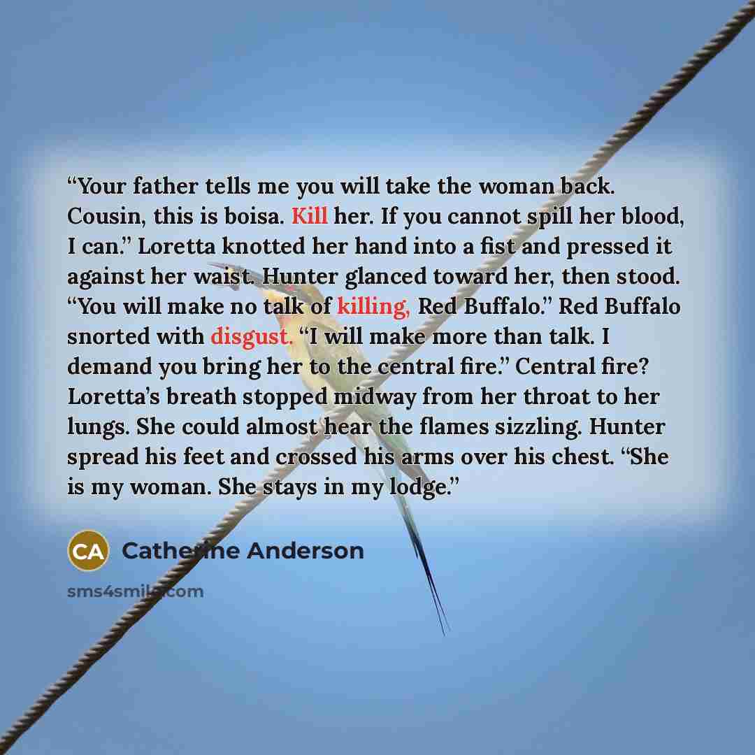 “Your father tells me you will take the woman back. Cousin, this is boisa. Kill her. If you cannot spill her blood, I can.” Loretta knotted her hand into a fist and pressed it against her waist. Hunter glanced toward her, then stood. “You will make no talk of killing, Red Buffalo.” Red Buffalo…” quote by Catherine Anderson