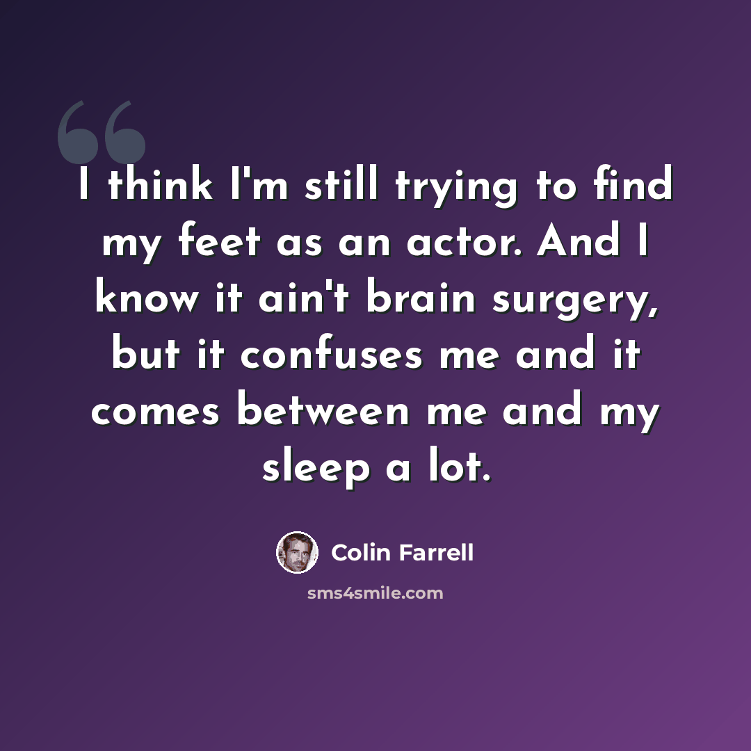 “I think I'm still trying to find my feet as an actor. And I know it ain't brain surgery, but it confuses me and it comes between me and my sleep a lot.” quote by Colin Farrell