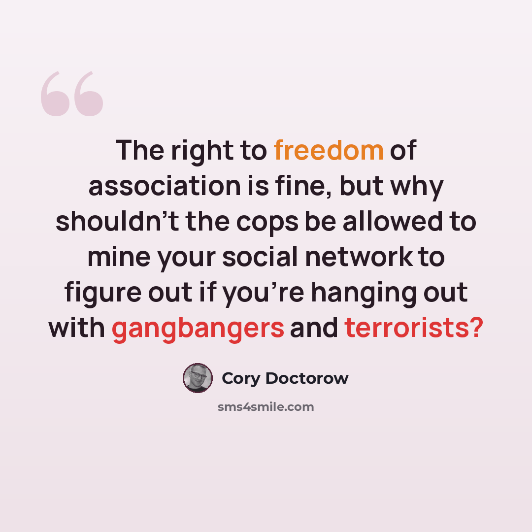“The right to freedom of association is fine, but why shouldn't the cops be allowed to mine your social network to figure out if you're hanging out with gangbangers and terrorists?” quote by Cory Doctorow