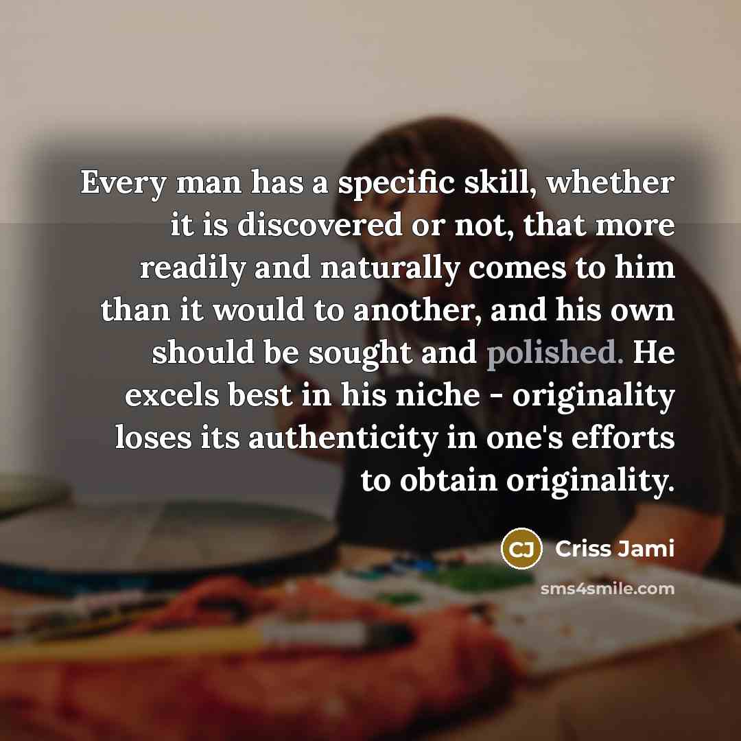 “Every man has a specific skill, whether it is discovered or not, that more readily and naturally comes to him than it would to another, and his own should be sought and polished. He excels best in his niche - originality loses its authenticity in one's efforts to obtain originality.” quote by Criss Jami