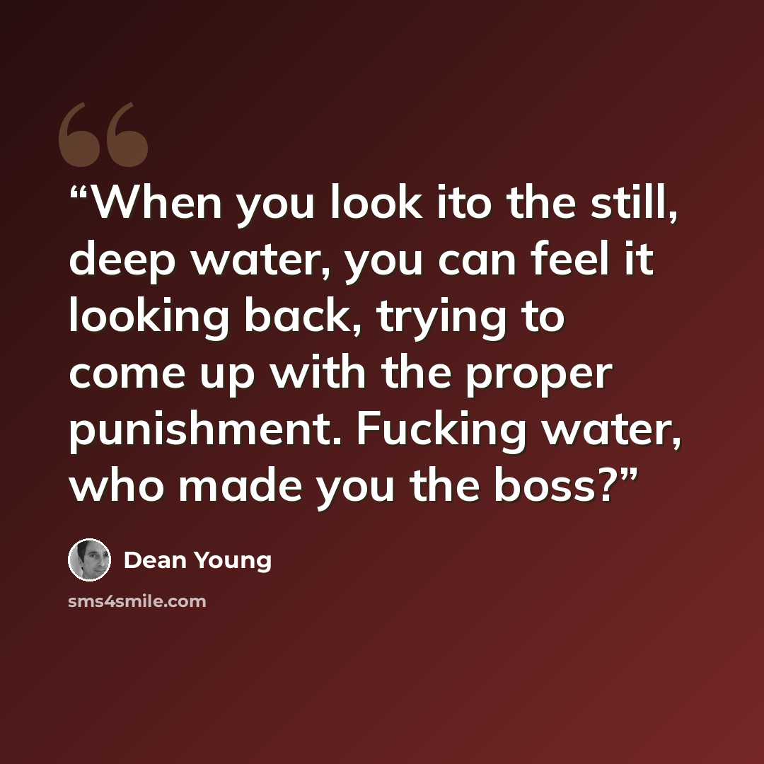 “When you look ito the still, deep water, you can feel it looking back, trying to come up with the proper punishment. Fucking water, who made you the boss?” quote by Dean Young