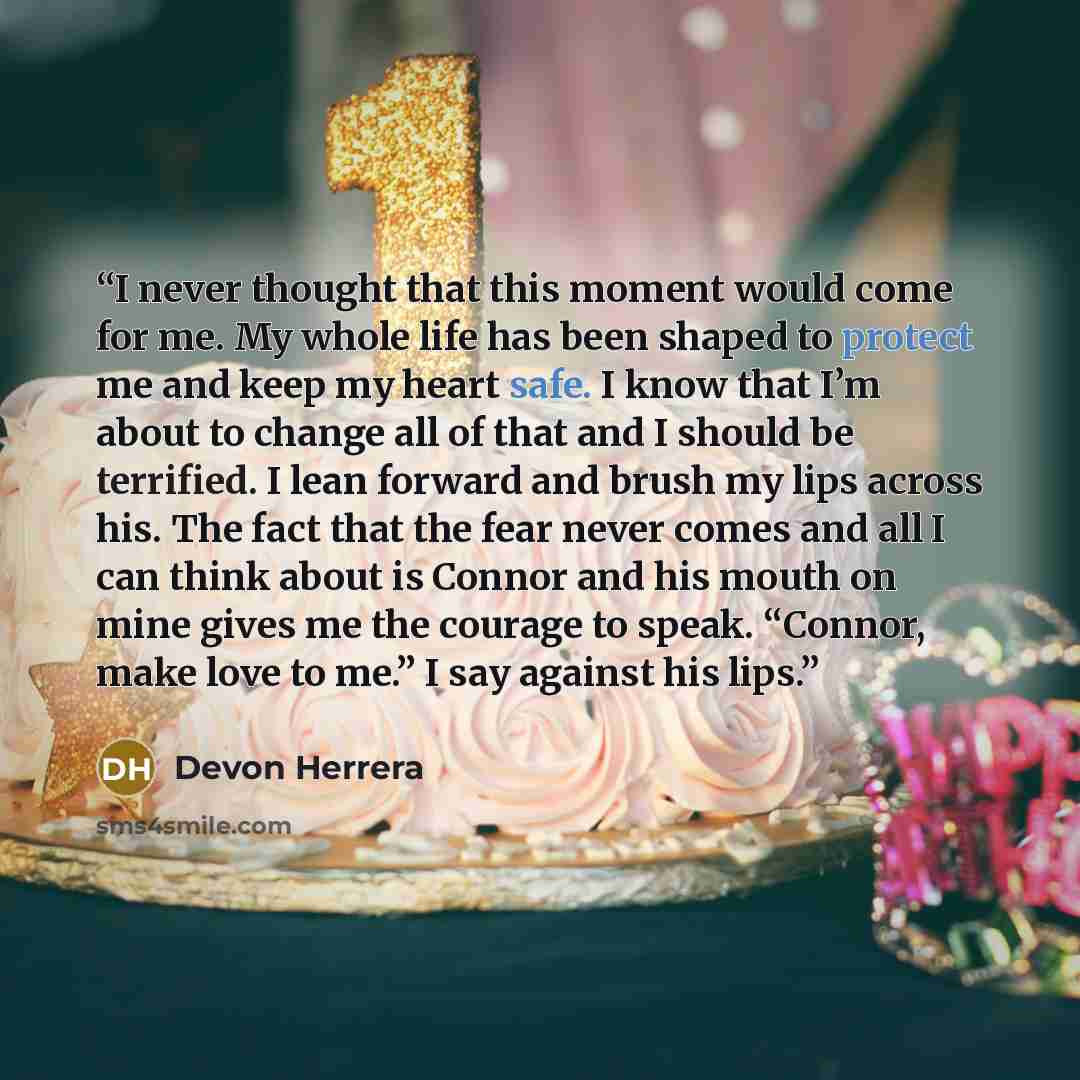 “I never thought that this moment would come for me. My whole life has been shaped to protect me and keep my heart safe. I know that I’m about to change all of that and I should be terrified. I lean forward and brush my lips across his. The fact that the fear never comes and all I can think about…” quote by Devon Herrera