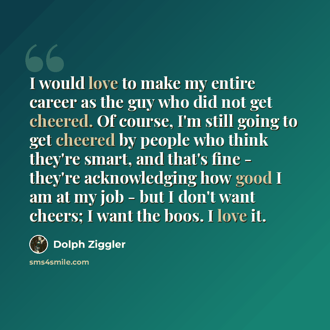 “I would love to make my entire career as the guy who did not get cheered. Of course, I'm still going to get cheered by people who think they're smart, and that's fine - they're acknowledging how good I am at my job - but I don't want cheers; I want the boos. I love it.” quote by Dolph Ziggler