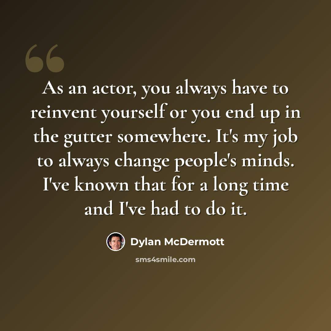 “As an actor, you always have to reinvent yourself or you end up in the gutter somewhere. It's my job to always change people's minds. I've known that for a long time and I've had to do it.” quote by Dylan McDermott