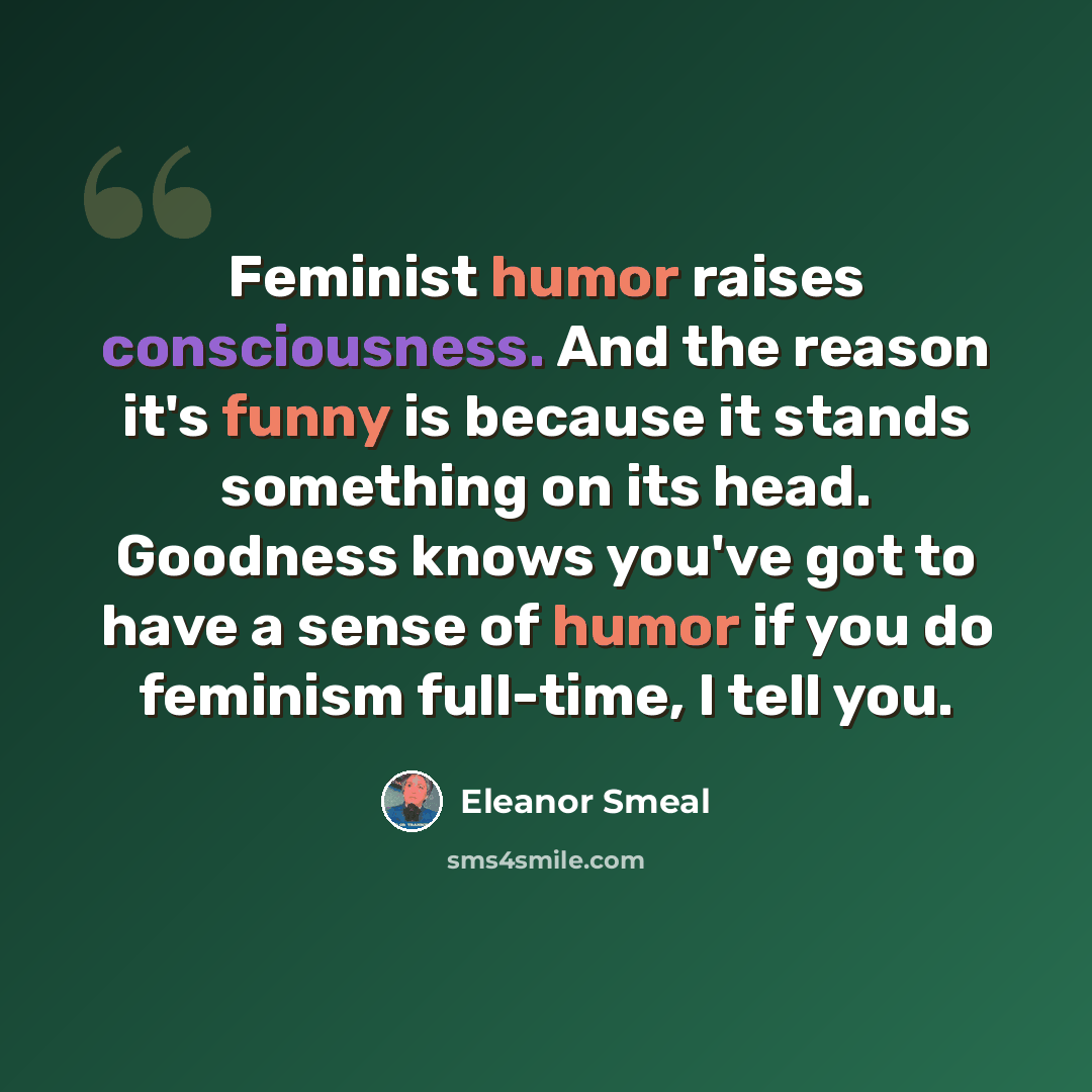 “Feminist humor raises consciousness. And the reason it's funny is because it stands something on its head. Goodness knows you've got to have a sense of humor if you do feminism full-time, I tell you.” quote by Eleanor Smeal