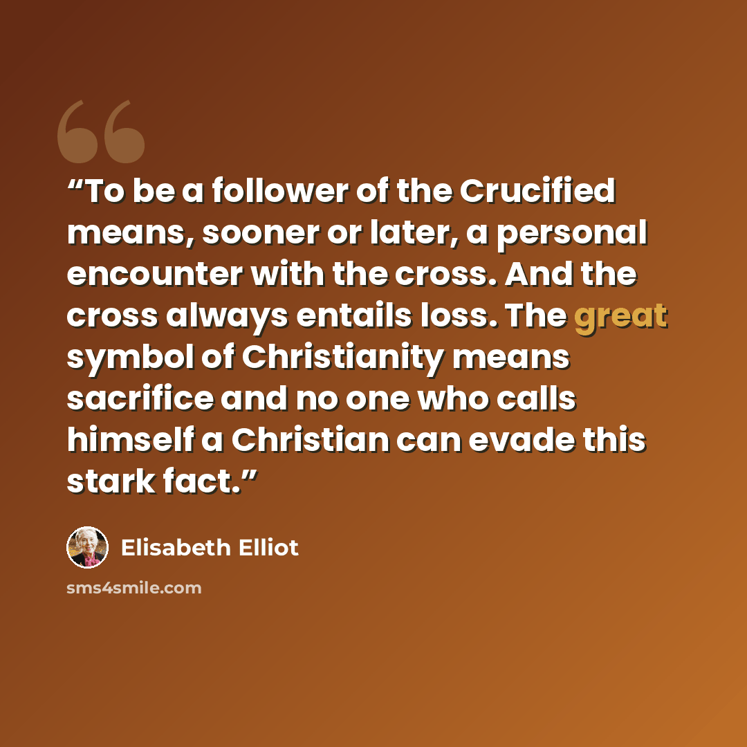 “To be a follower of the Crucified means, sooner or later, a personal encounter with the cross. And the cross always entails loss. The great symbol of Christianity means sacrifice and no one who calls himself a Christian can evade this stark fact.” quote by Elisabeth Elliot