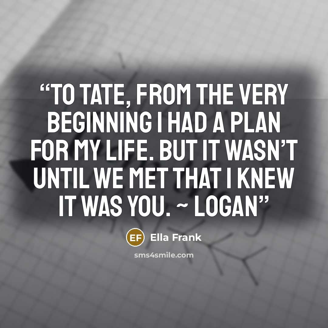 “To Tate, From the very beginning I had a plan for my life. But it wasn’t until we met that I knew it was you. ~ Logan” quote by Ella Frank