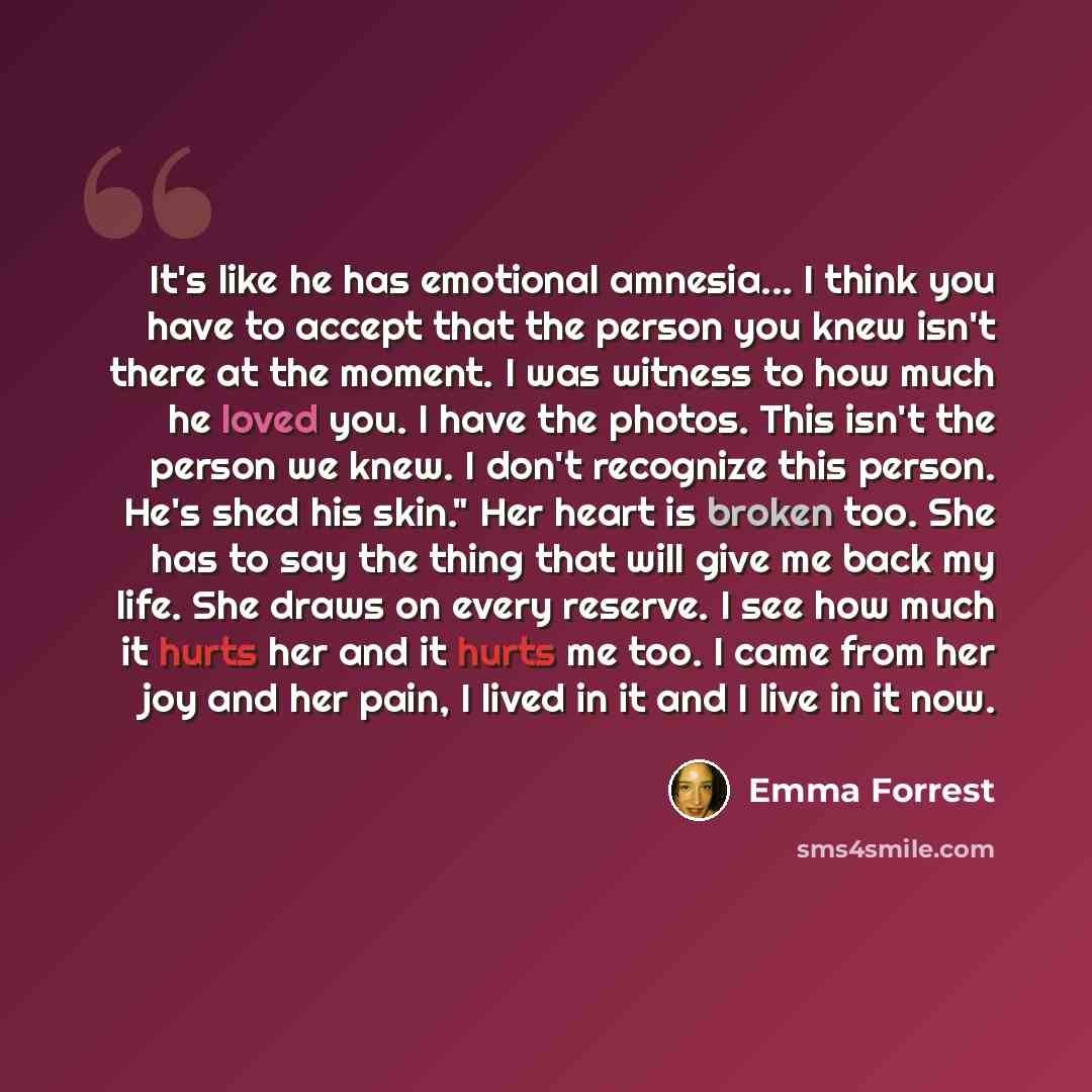 “It's like he has emotional amnesia... I think you have to accept that the person you knew isn't there at the moment. I was witness to how much he loved you. I have the photos. This isn't the person we knew. I don't recognize this person. He's shed his skin." Her heart is broken too. She has to say…” quote by Emma Forrest