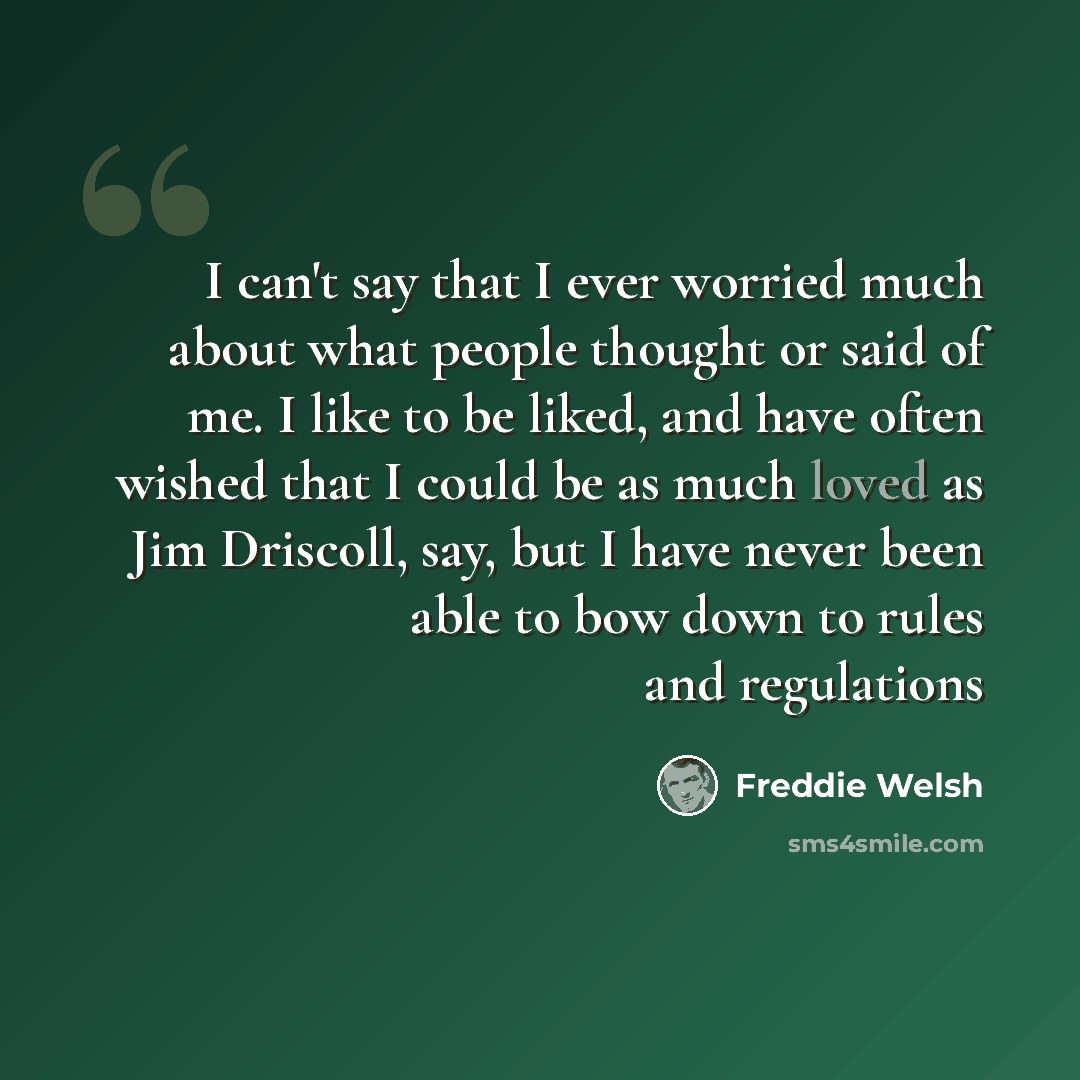 “I can't say that I ever worried much about what people thought or said of me. I like to be liked, and have often wished that I could be as much loved as Jim Driscoll, say, but I have never been able to bow down to rules and regulations” quote by Freddie Welsh
