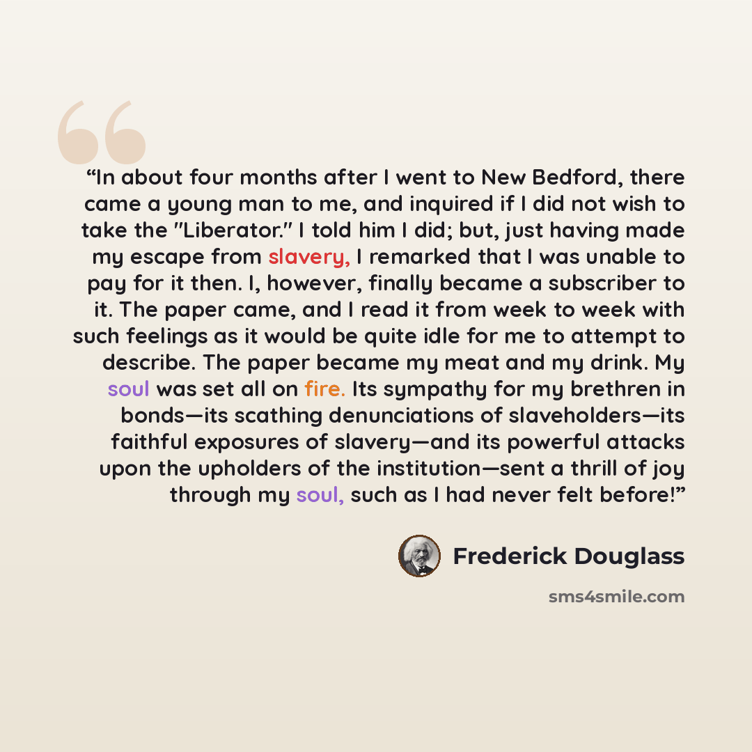 “In about four months after I went to New Bedford, there came a young man to me, and inquired if I did not wish to take the "Liberator." I told him I did; but, just having made my escape from slavery, I remarked that I was unable to pay for it then. I, however, finally became a subscriber to it…” quote by Frederick Douglass