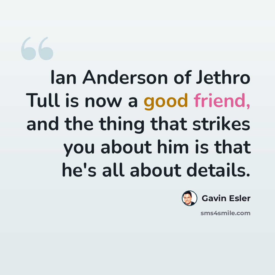 “Ian Anderson of Jethro Tull is now a good friend, and the thing that strikes you about him is that he's all about details.” quote by Gavin Esler