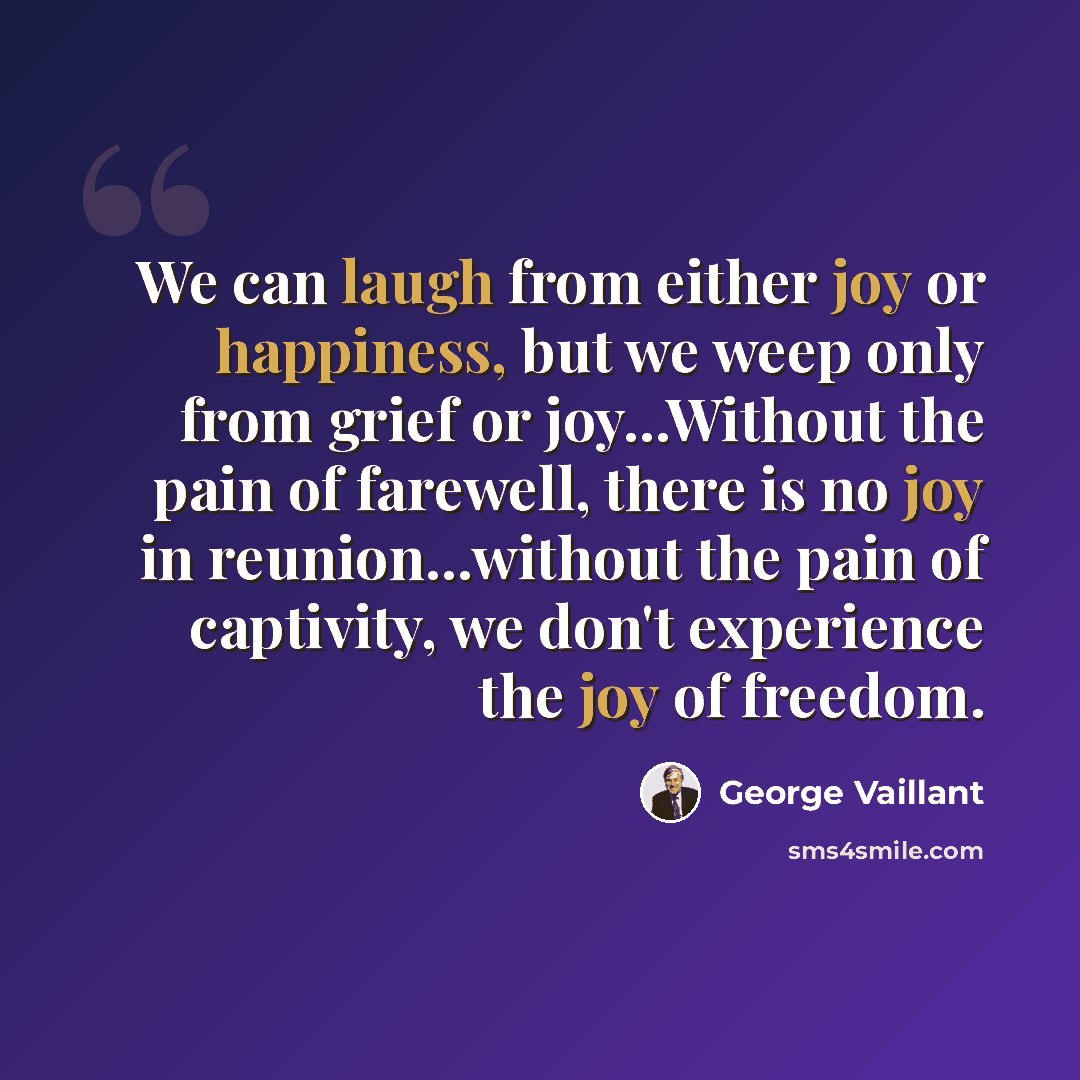 “We can laugh from either joy or happiness, but we weep only from grief or joy...Without the pain of farewell, there is no joy in reunion...without the pain of captivity, we don't experience the joy of freedom.” quote by George Vaillant