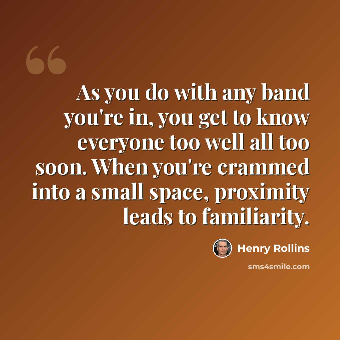 “As you do with any band you're in, you get to know everyone too well all too soon. When you're crammed into a small space, proximity leads to familiarity.” quote by Henry Rollins