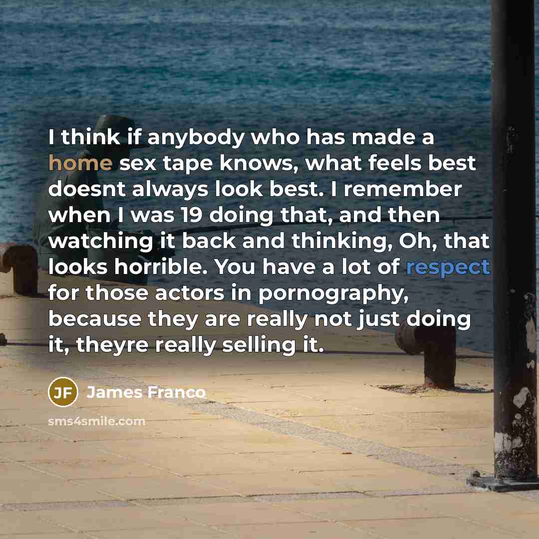 “I think if anybody who has made a home sex tape knows, what feels best doesnt always look best. I remember when I was 19 doing that, and then watching it back and thinking, Oh, that looks horrible. You have a lot of respect for those actors in pornography, because they are really not just doing…” quote by James Franco