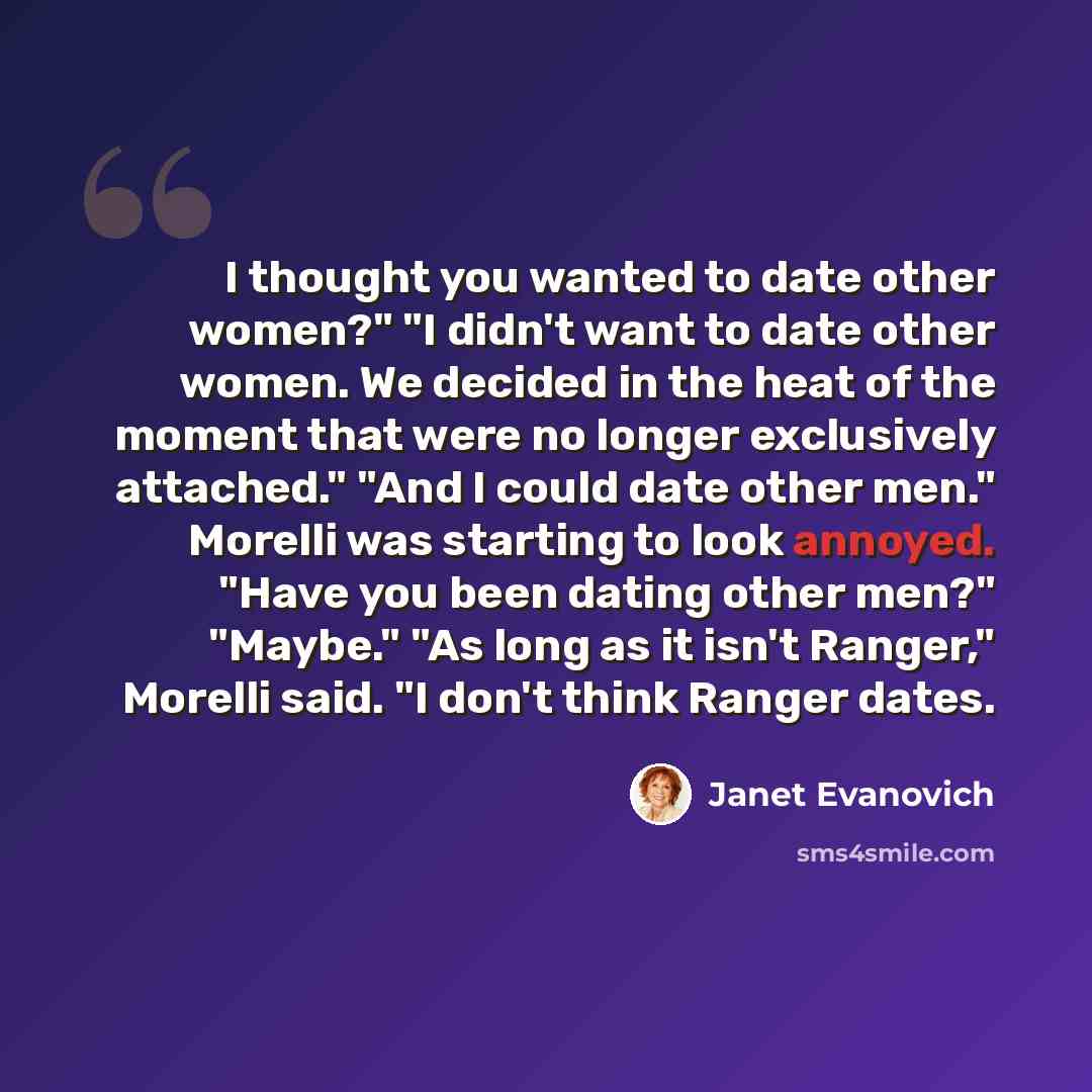 “I thought you wanted to date other women?" "I didn't want to date other women. We decided in the heat of the moment that were no longer exclusively attached." "And I could date other men." Morelli was starting to look annoyed. "Have you been dating other men?" "Maybe." "As long as it isn't…” quote by Janet Evanovich