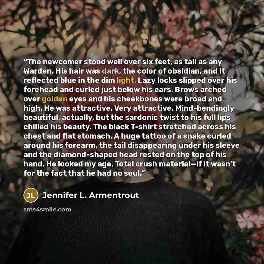 “The newcomer stood well over six feet, as tall as any Warden. His hair was dark, the color of obsidian, and it reflected blue in the dim light. Lazy locks slipped over his forehead and curled just below his ears. Brows arched over golden eyes and his cheekbones were broad and high. He was…” quote by Jennifer L. Armentrout