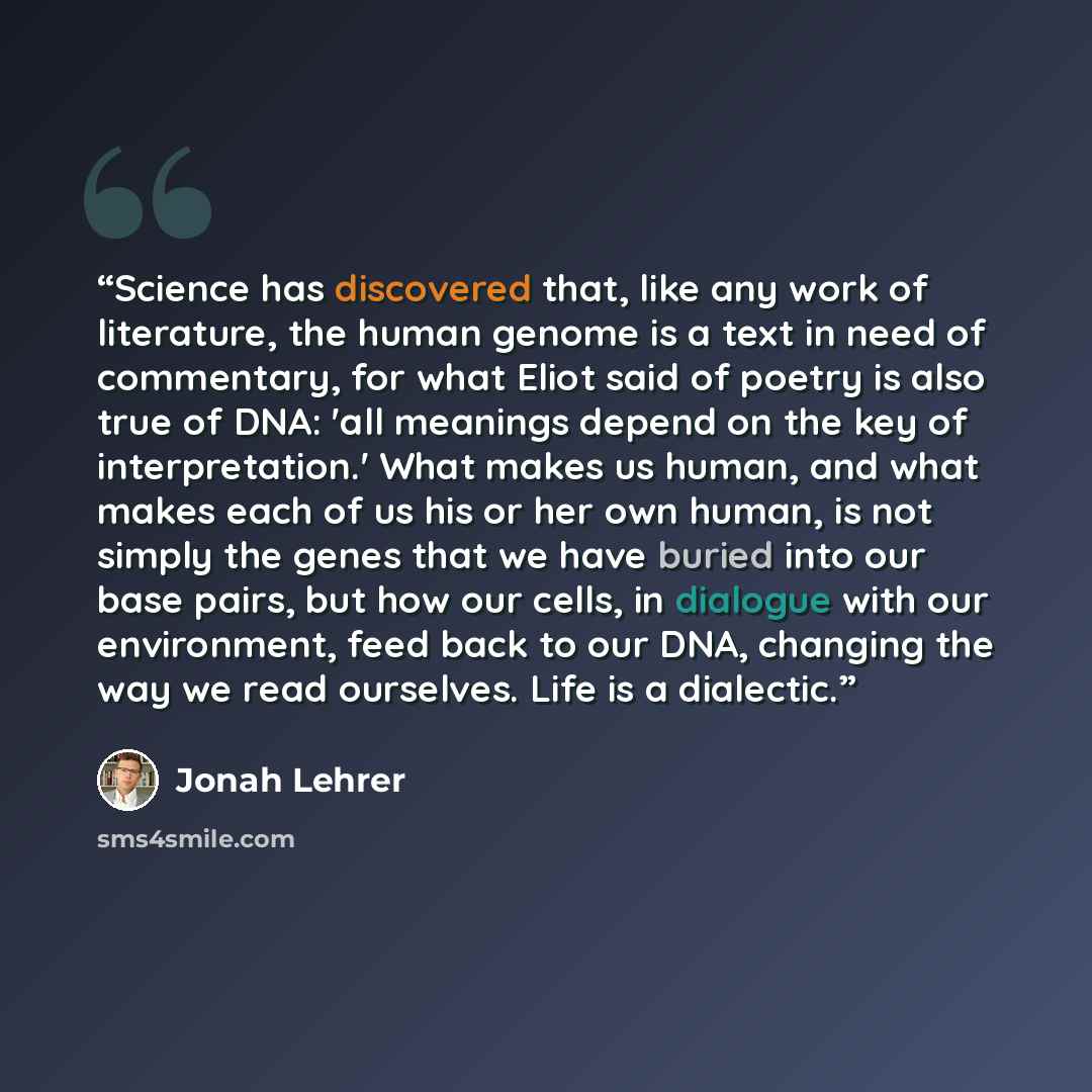“Science has discovered that, like any work of literature, the human genome is a text in need of commentary, for what Eliot said of poetry is also true of DNA: 'all meanings depend on the key of interpretation.' What makes us human, and what makes each of us his or her own human, is not simply the…” quote by Jonah Lehrer