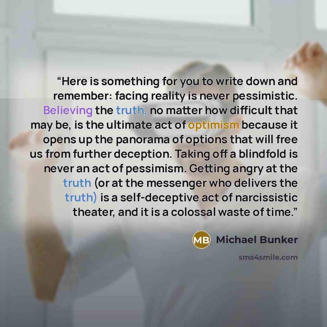 “Here is something for you to write down and remember: facing reality is never pessimistic. Believing the truth, no matter how difficult that may be, is the ultimate act of optimism because it opens up the panorama of options that will free us from further deception. Taking off a blindfold is never…” quote by Michael Bunker