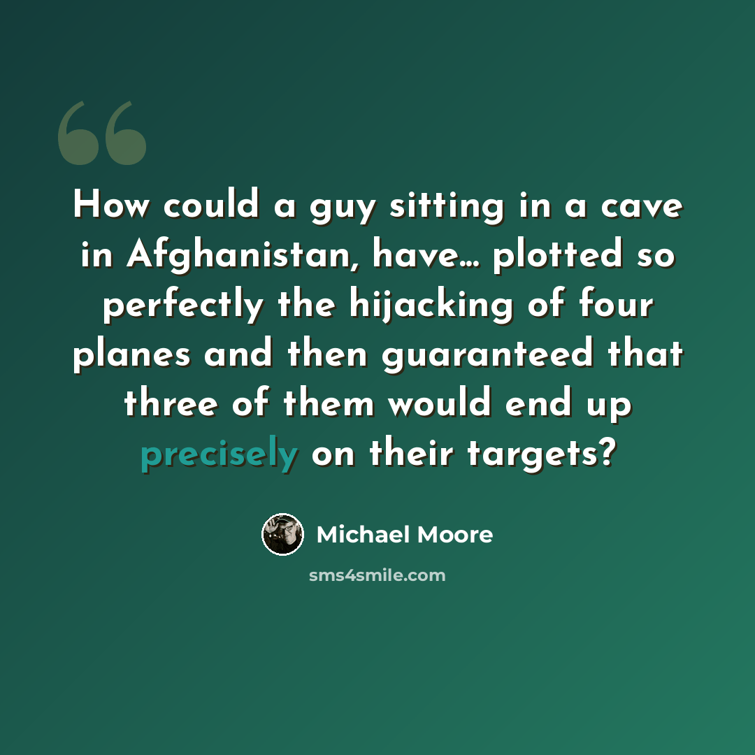 “How could a guy sitting in a cave in Afghanistan, have... plotted so perfectly the hijacking of four planes and then guaranteed that three of them would end up precisely on their targets?” quote by Michael Moore