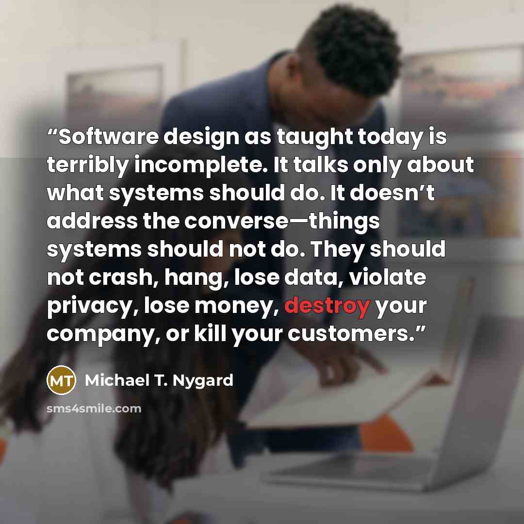 “Software design as taught today is terribly incomplete. It talks only about what systems should do. It doesn’t address the converse—things systems should not do. They should not crash, hang, lose data, violate privacy, lose money, destroy your company, or kill your customers.” quote by Michael T. Nygard